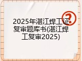 2025年湛江焊工证复审题库书(湛江焊工复审2025)