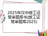 2025年汉中焊工证复审题库书(焊工证复审题库2025)
