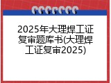 2025年大理焊工证复审题库书(大理焊工证复审2025)