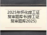 2025年怀化焊工证复审题库书(焊工证复审题库2025)