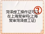 菏泽焊工操作证可以在上海复审吗(上海复审菏泽焊工证)