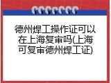 德州焊工操作证可以在上海复审吗(上海可复审德州焊工证)