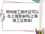 郑州焊工操作证可以在上海复审吗(上海焊工证复审)