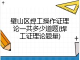 璧山区焊工操作证理论一共多少道题(焊工证理论题量)