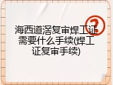 海西道滘复审焊工证需要什么手续(焊工证复审手续)
