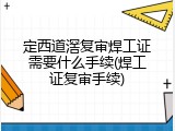 定西道滘复审焊工证需要什么手续(焊工证复审手续)