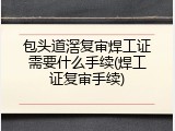 包头道滘复审焊工证需要什么手续(焊工证复审手续)