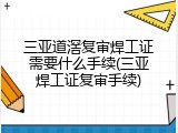 三亚道滘复审焊工证需要什么手续(三亚焊工证复审手续)