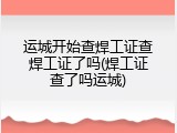 运城开始查焊工证查焊工证了吗(焊工证查了吗运城)