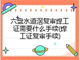 六盘水道滘复审焊工证需要什么手续(焊工证复审手续)