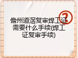 儋州道滘复审焊工证需要什么手续(焊工证复审手续)