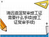 清远道滘复审焊工证需要什么手续(焊工证复审手续)