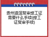 贵州道滘复审焊工证需要什么手续(焊工证复审手续)