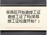 荣昌区开始查焊工证查焊工证了吗(荣昌焊工证检查开始？)