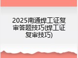 2025南通焊工证复审答题技巧(焊工证复审技巧)