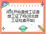 河北开始查焊工证查焊工证了吗(河北焊工证检查开始)
