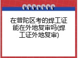 在普陀区考的焊工证能在外地复审吗(焊工证外地复审)