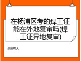 在杨浦区考的焊工证能在外地复审吗(焊工证异地复审)
