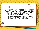 在潍坊考的焊工证能在外地复审吗(焊工证潍坊考外地复审)