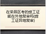 在荣昌区考的焊工证能在外地复审吗(焊工证异地复审)