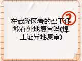 在武隆区考的焊工证能在外地复审吗(焊工证异地复审)