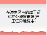 在潼南区考的焊工证能在外地复审吗(焊工证异地复审)