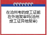在沧州考的焊工证能在外地复审吗(沧州焊工证异地复审)
