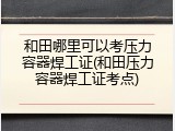 和田哪里可以考压力容器焊工证(和田压力容器焊工证考点)