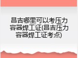 昌吉哪里可以考压力容器焊工证(昌吉压力容器焊工证考点)