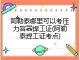 阿勒泰哪里可以考压力容器焊工证(阿勒泰焊工证考点)