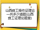 山西焊工操作证理论一共多少道题(山西焊工证理论题量)