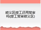 顺义区焊工还用复审吗(焊工复审顺义区)