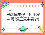 巴彦淖尔焊工还用复审吗(焊工复审要求)