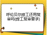 呼伦贝尔焊工还用复审吗(焊工复审要求)