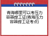 青海哪里可以考压力容器焊工证(青海压力容器焊工证考点)