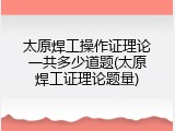 太原焊工操作证理论一共多少道题(太原焊工证理论题量)