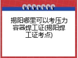 揭阳哪里可以考压力容器焊工证(揭阳焊工证考点)