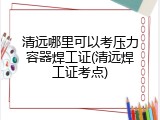 清远哪里可以考压力容器焊工证(清远焊工证考点)