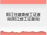 阳江住建委焊工证查询(阳江焊工证查询)