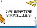 安顺住建委焊工证查询(安顺焊工证查询)