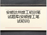 安顺达州焊工初训笔试题库(安顺焊工笔试初训)
