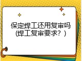 保定焊工还用复审吗(焊工复审要求？)