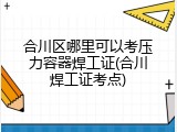 合川区哪里可以考压力容器焊工证(合川焊工证考点)