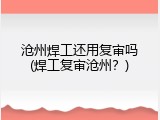 沧州焊工还用复审吗(焊工复审沧州？)