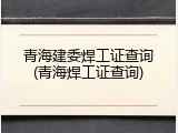 青海建委焊工证查询(青海焊工证查询)
