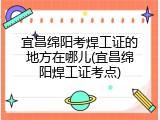 宜昌绵阳考焊工证的地方在哪儿(宜昌绵阳焊工证考点)