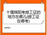 十堰绵阳考焊工证的地方在哪儿(焊工证在哪考)