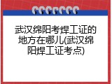武汉绵阳考焊工证的地方在哪儿(武汉绵阳焊工证考点)
