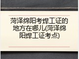 菏泽绵阳考焊工证的地方在哪儿(菏泽绵阳焊工证考点)