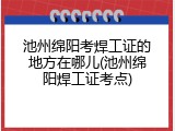 池州绵阳考焊工证的地方在哪儿(池州绵阳焊工证考点)